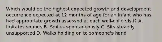 Which would be the highest expected growth and development occurrence expected at 12 months of age for an infant who has had appropriate growth assessed at each well-child visit? A. Imitates sounds B. Smiles spontaneously C. Sits steadily unsupported D. Walks holding on to someone's hand