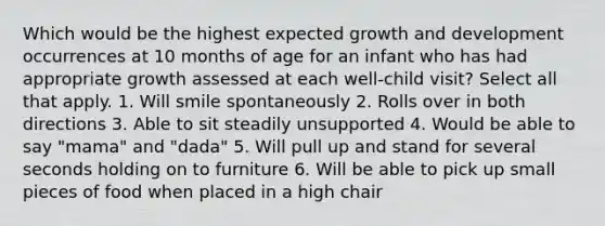 Which would be the highest expected growth and development occurrences at 10 months of age for an infant who has had appropriate growth assessed at each well-child visit? Select all that apply. 1. Will smile spontaneously 2. Rolls over in both directions 3. Able to sit steadily unsupported 4. Would be able to say "mama" and "dada" 5. Will pull up and stand for several seconds holding on to furniture 6. Will be able to pick up small pieces of food when placed in a high chair