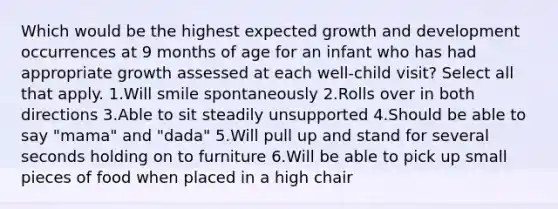 Which would be the highest expected growth and development occurrences at 9 months of age for an infant who has had appropriate growth assessed at each well-child visit? Select all that apply. 1.Will smile spontaneously 2.Rolls over in both directions 3.Able to sit steadily unsupported 4.Should be able to say "mama" and "dada" 5.Will pull up and stand for several seconds holding on to furniture 6.Will be able to pick up small pieces of food when placed in a high chair