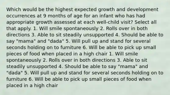 Which would be the highest expected growth and development occurrences at 9 months of age for an infant who has had appropriate growth assessed at each well-child visit? Select all that apply. 1. Will smile spontaneously 2. Rolls over in both directions 3. Able to sit steadily unsupported 4. Should be able to say "mama" and "dada" 5. Will pull up and stand for several seconds holding on to furniture 6. Will be able to pick up small pieces of food when placed in a high chair 1. Will smile spontaneously 2. Rolls over in both directions 3. Able to sit steadily unsupported 4. Should be able to say "mama" and "dada" 5. Will pull up and stand for several seconds holding on to furniture 6. Will be able to pick up small pieces of food when placed in a high chair