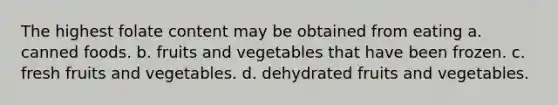 The highest folate content may be obtained from eating a. canned foods. b. fruits and vegetables that have been frozen. c. fresh fruits and vegetables. d. dehydrated fruits and vegetables.