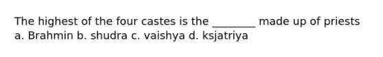 The highest of the four castes is the ________ made up of priests a. Brahmin b. shudra c. vaishya d. ksjatriya