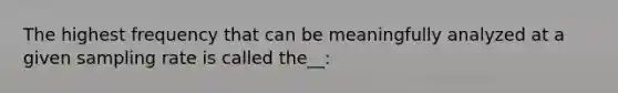 The highest frequency that can be meaningfully analyzed at a given sampling rate is called the__: