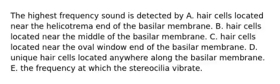 The highest frequency sound is detected by A. hair cells located near the helicotrema end of the basilar membrane. B. hair cells located near the middle of the basilar membrane. C. hair cells located near the oval window end of the basilar membrane. D. unique hair cells located anywhere along the basilar membrane. E. the frequency at which the stereocilia vibrate.