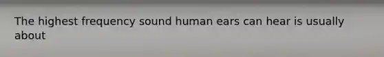 The highest frequency sound human ears can hear is usually about
