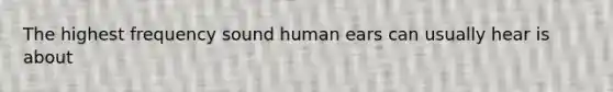 The highest frequency sound human ears can usually hear is about