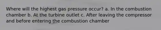 Where will the highest gas pressure occur? a. In the combustion chamber b. At the turbine outlet c. After leaving the compressor and before entering the combustion chamber