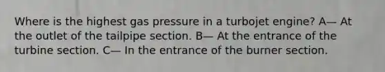 Where is the highest gas pressure in a turbojet engine? A— At the outlet of the tailpipe section. B— At the entrance of the turbine section. C— In the entrance of the burner section.