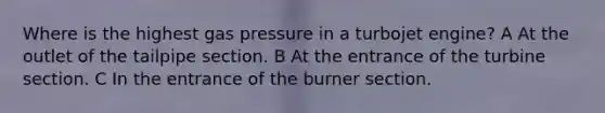 Where is the highest gas pressure in a turbojet engine? A At the outlet of the tailpipe section. B At the entrance of the turbine section. C In the entrance of the burner section.