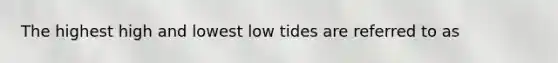 The highest high and lowest low tides are referred to as