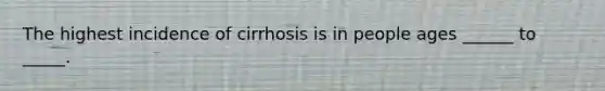 The highest incidence of cirrhosis is in people ages ______ to _____.