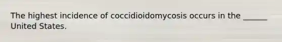 The highest incidence of coccidioidomycosis occurs in the ______ United States.