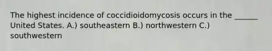 The highest incidence of coccidioidomycosis occurs in the ______ United States. A.) southeastern B.) northwestern C.) southwestern