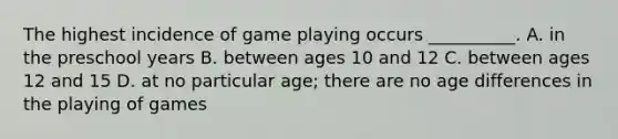 The highest incidence of game playing occurs __________. A. in the preschool years B. between ages 10 and 12 C. between ages 12 and 15 D. at no particular age; there are no age differences in the playing of games