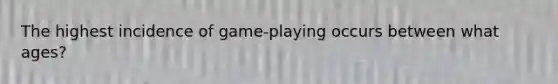 The highest incidence of game-playing occurs between what ages?