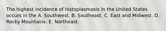 The highest incidence of histoplasmosis in the United States occurs in the A. Southwest. B. Southeast. C. East and Midwest. D. Rocky Mountains. E. Northeast.