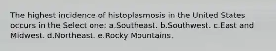 The highest incidence of histoplasmosis in the United States occurs in the Select one: a.Southeast. b.Southwest. c.East and Midwest. d.Northeast. e.Rocky Mountains.