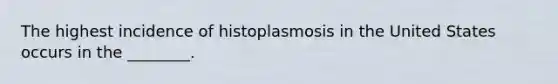 The highest incidence of histoplasmosis in the United States occurs in the ________.