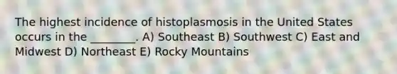 The highest incidence of histoplasmosis in the United States occurs in the ________. A) Southeast B) Southwest C) East and Midwest D) Northeast E) Rocky Mountains