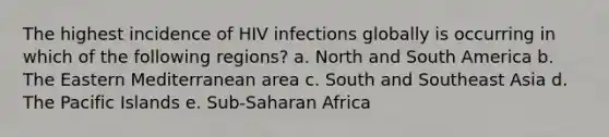 The highest incidence of HIV infections globally is occurring in which of the following regions? a. North and South America b. The Eastern Mediterranean area c. South and Southeast Asia d. The Pacific Islands e. Sub-Saharan Africa