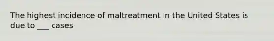 The highest incidence of maltreatment in the United States is due to ___ cases