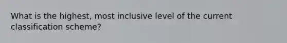 What is the highest, most inclusive level of the current classification scheme?