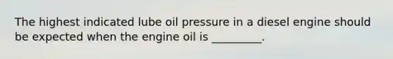 The highest indicated lube oil pressure in a diesel engine should be expected when the engine oil is _________.