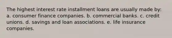 The highest interest rate installment loans are usually made by: ​a. consumer finance companies. b. ​commercial banks. c. ​credit unions. d. ​savings and loan associations. e. ​life insurance companies.