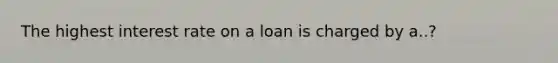 The highest interest rate on a loan is charged by a..?