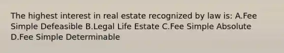 The highest interest in real estate recognized by law is: A.Fee Simple Defeasible B.Legal Life Estate C.Fee Simple Absolute D.Fee Simple Determinable