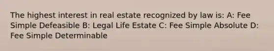 The highest interest in real estate recognized by law is: A: Fee Simple Defeasible B: Legal Life Estate C: Fee Simple Absolute D: Fee Simple Determinable