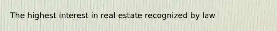 The highest interest in real estate recognized by law