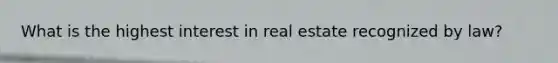 What is the highest interest in real estate recognized by law?