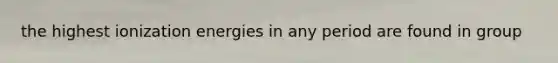 the highest ionization energies in any period are found in group