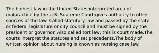 The highest law in the United States;interpreted area of malpractice by the U.S. Supreme Court;gives authority to other sources of the law​. Called statutory law and passed by the state or federal legislature or city council and must be signed by the president or governor​. Also called tort law, this is court made.The courts interpret the statutes and set precedents.The body of written opinion about nursing is known as nursing case law.​