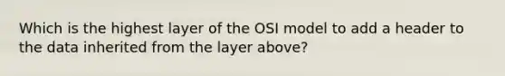 Which is the highest layer of the OSI model to add a header to the data inherited from the layer above?