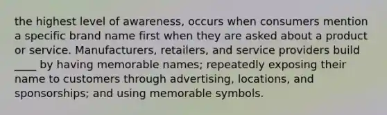 the highest level of awareness, occurs when consumers mention a specific brand name first when they are asked about a product or service. Manufacturers, retailers, and service providers build ____ by having memorable names; repeatedly exposing their name to customers through advertising, locations, and sponsorships; and using memorable symbols.