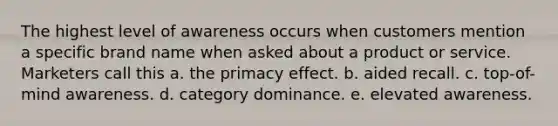 The highest level of awareness occurs when customers mention a specific brand name when asked about a product or service. Marketers call this a. the primacy effect. b. aided recall. c. top-of-mind awareness. d. category dominance. e. elevated awareness.