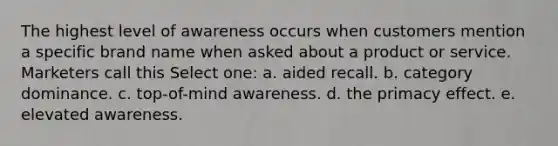 The highest level of awareness occurs when customers mention a specific brand name when asked about a product or service. Marketers call this Select one: a. aided recall. b. category dominance. c. top-of-mind awareness. d. the primacy effect. e. elevated awareness.