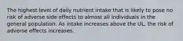 The highest level of daily nutrient intake that is likely to pose no risk of adverse side effects to almost all individuals in the general population. As intake increases above the UL, the risk of adverse effects increases.