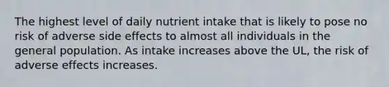 The highest level of daily nutrient intake that is likely to pose no risk of adverse side effects to almost all individuals in the general population. As intake increases above the UL, the risk of adverse effects increases.