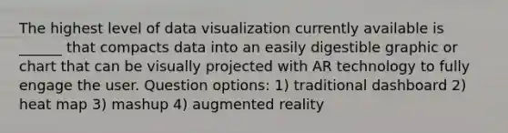 The highest level of data visualization currently available is ______ that compacts data into an easily digestible graphic or chart that can be visually projected with AR technology to fully engage the user. Question options: 1) traditional dashboard 2) heat map 3) mashup 4) augmented reality