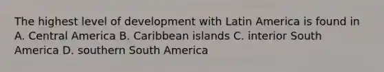 The highest level of development with Latin America is found in A. Central America B. Caribbean islands C. interior South America D. southern South America