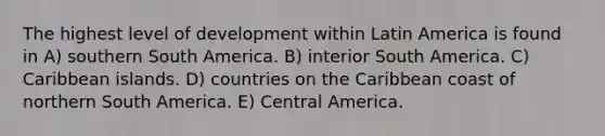 The highest level of development within Latin America is found in A) southern South America. B) interior South America. C) Caribbean islands. D) countries on the Caribbean coast of northern South America. E) Central America.