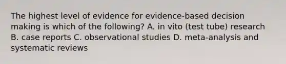 The highest level of evidence for evidence-based decision making is which of the following? A. in vito (test tube) research B. case reports C. observational studies D. meta-analysis and systematic reviews