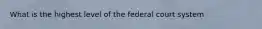 What is the highest level of the federal court system