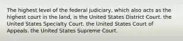 The highest level of the federal judiciary, which also acts as the highest court in the land, is the United States District Court. the United States Specialty Court. the United States Court of Appeals. the United States Supreme Court.