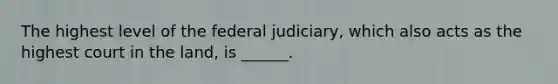 The highest level of the federal judiciary, which also acts as the highest court in the land, is ______.