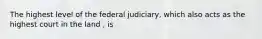 The highest level of the federal judiciary, which also acts as the highest court in the land , is