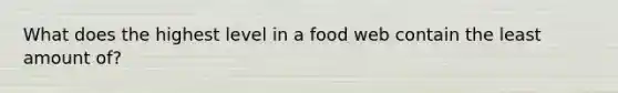 What does the highest level in a food web contain the least amount of?